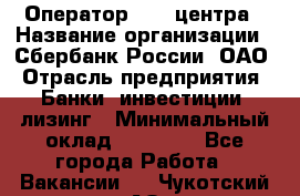 Оператор Call-центра › Название организации ­ Сбербанк России, ОАО › Отрасль предприятия ­ Банки, инвестиции, лизинг › Минимальный оклад ­ 21 000 - Все города Работа » Вакансии   . Чукотский АО